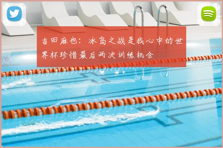 吉田麻也:冰岛之战是我心中的世界杯珍惜最后两次训练机会