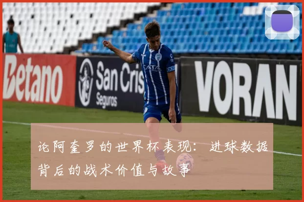 论阿奎罗的世界杯表现:进球数据背后的战术价值与故事