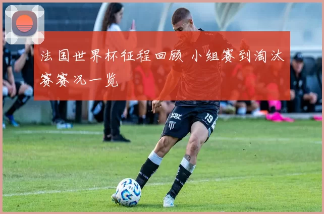 法国世界杯征程回顾 小组赛到淘汰赛赛况一览