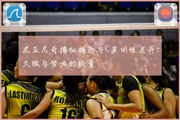 皮亚尼奇揭秘梅西与C罗训练差异：天赋与努力的较量