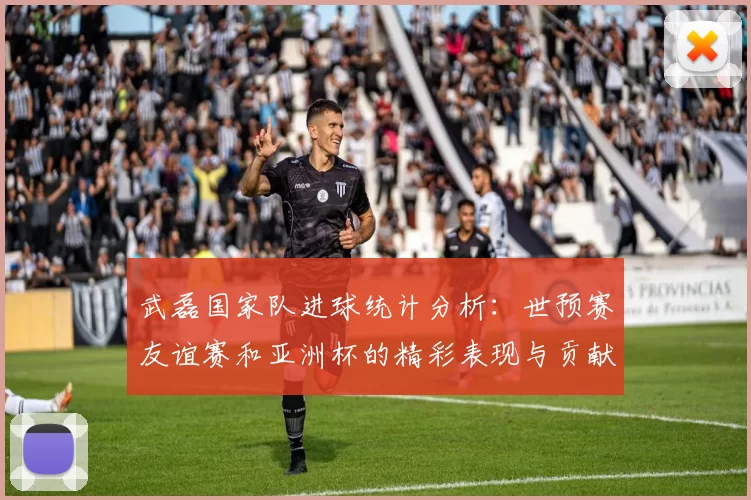 武磊国家队进球统计分析：世预赛友谊赛和亚洲杯的精彩表现与贡献