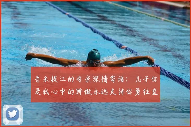 吾米提江的母亲深情寄语:儿子你是我心中的骄傲永远支持你勇往直前!