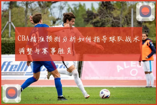 CBA精准预测分析如何指导球队战术调整与赛事胜负