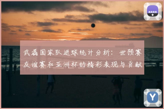 武磊国家队进球统计分析：世预赛友谊赛和亚洲杯的精彩表现与贡献