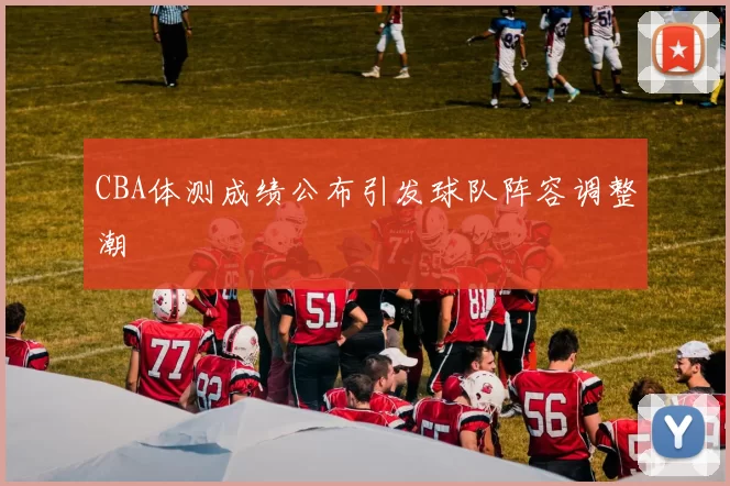 CBA体测成绩公布引发球队阵容调整潮