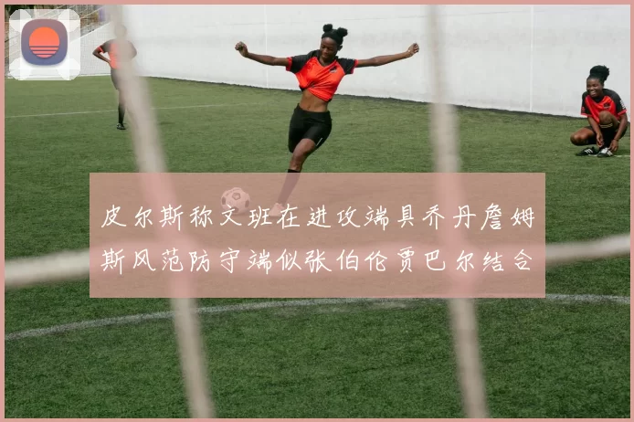 皮尔斯称文班在进攻端具乔丹詹姆斯风范防守端似张伯伦贾巴尔结合