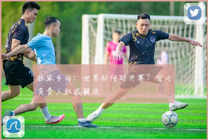 独家专访:世界杯何时开赛?官方负责人权威解读