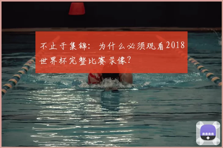 不止于集锦：为什么必须观看2018世界杯完整比赛录像？