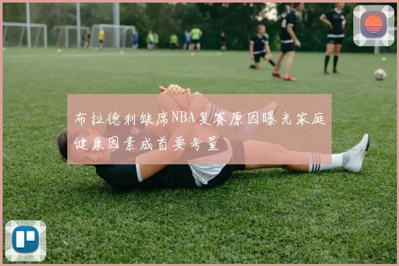 布拉德利缺席NBA复赛原因曝光家庭健康因素成首要考量