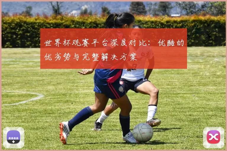 世界杯观赛平台深度对比：优酷的优劣势与完整解决方案
