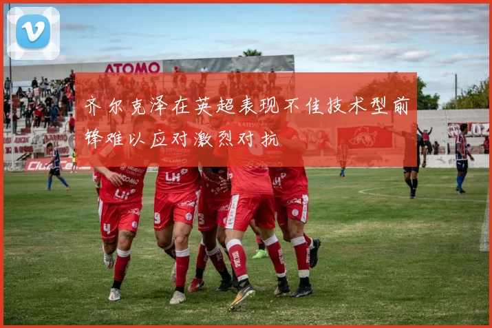 齐尔克泽在英超表现不佳技术型前锋难以应对激烈对抗