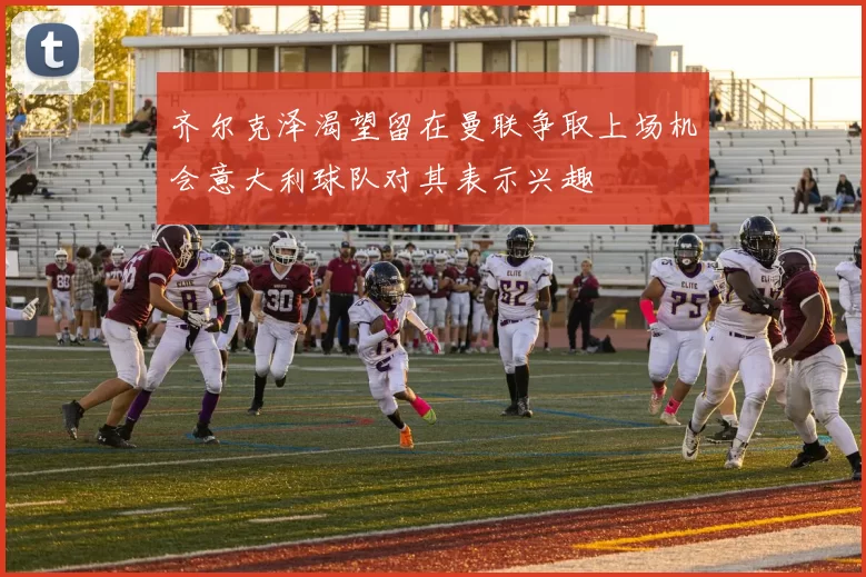 齐尔克泽渴望留在曼联争取上场机会意大利球队对其表示兴趣