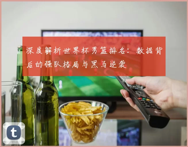 深度解析世界杯男篮排名：数据背后的强队格局与黑马逆袭