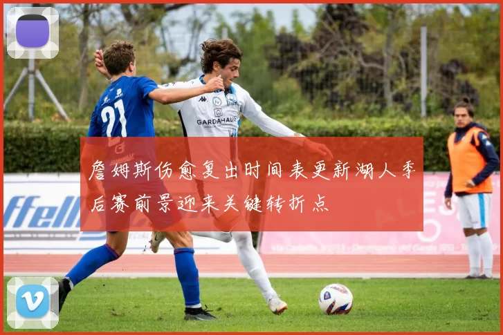 詹姆斯伤愈复出时间表更新湖人季后赛前景迎来关键转折点