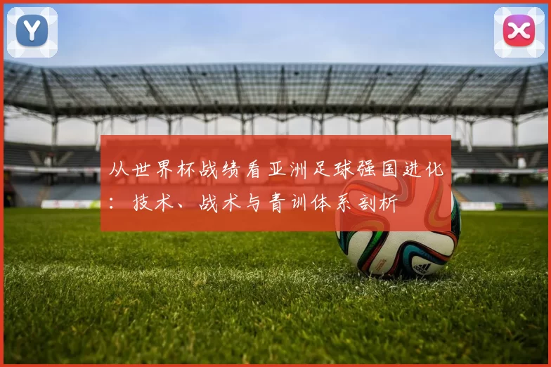 从世界杯战绩看亚洲足球强国进化：技术、战术与青训体系剖析