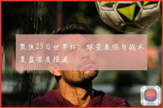 聚焦25日世界杯：球星表现与战术复盘深度报道