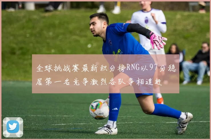 全球挑战赛最新积分榜RNG以97分稳居第一名竞争激烈各队争相追赶