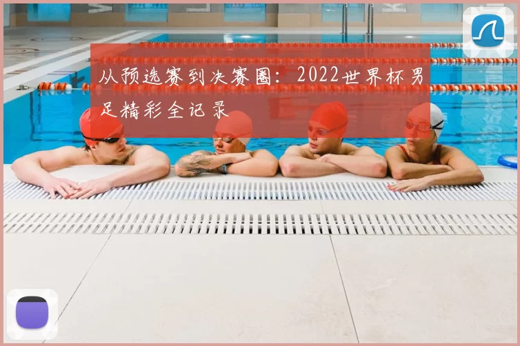 从预选赛到决赛圈:2022世界杯男足精彩全记录