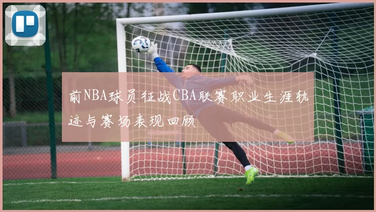 前NBA球员征战CBA联赛职业生涯轨迹与赛场表现回顾