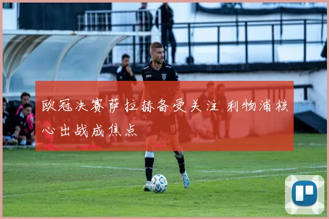 欧冠决赛萨拉赫备受关注 利物浦核心出战成焦点