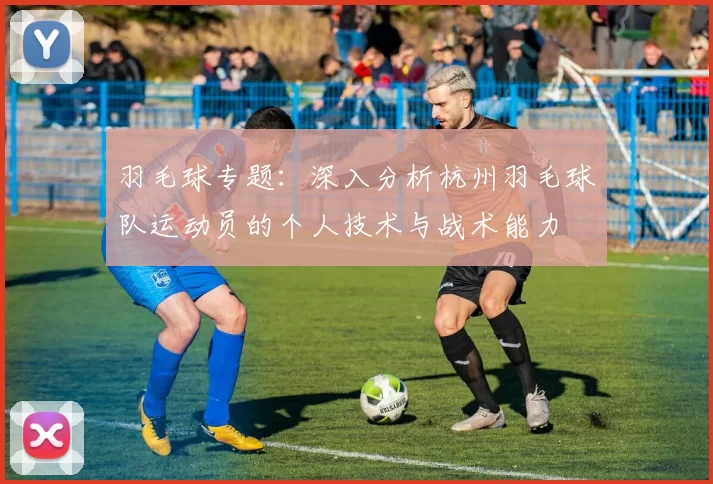 羽毛球专题：深入分析杭州羽毛球队运动员的个人技术与战术能力