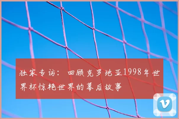 独家专访：回顾克罗地亚1998年世界杯惊艳世界的幕后故事