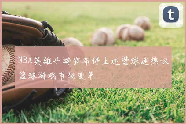 NBA英雄手游宣布停止运营球迷热议篮球游戏市场变革