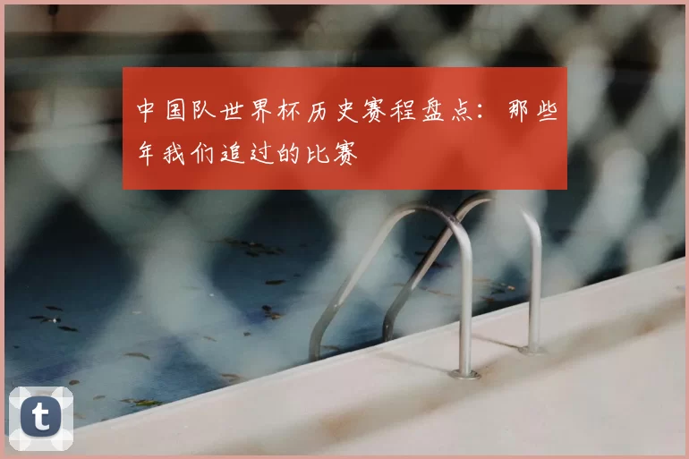 中国队世界杯历史赛程盘点：那些年我们追过的比赛